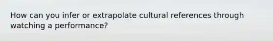 How can you infer or extrapolate cultural references through watching a performance?