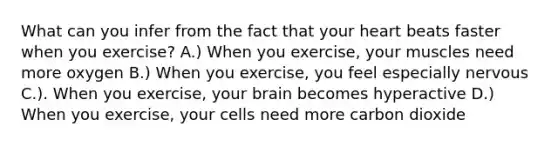 What can you infer from the fact that your heart beats faster when you exercise? A.) When you exercise, your muscles need more oxygen B.) When you exercise, you feel especially nervous C.). When you exercise, your brain becomes hyperactive D.) When you exercise, your cells need more carbon dioxide