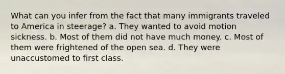 What can you infer from the fact that many immigrants traveled to America in steerage? a. They wanted to avoid motion sickness. b. Most of them did not have much money. c. Most of them were frightened of the open sea. d. They were unaccustomed to first class.