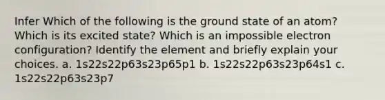 Infer Which of the following is the ground state of an atom? Which is its excited state? Which is an impossible electron configuration? Identify the element and briefly explain your choices. a. 1s22s22p63s23p65p1 b. 1s22s22p63s23p64s1 c. 1s22s22p63s23p7