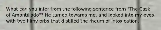 What can you infer from the following sentence from "The Cask of Amontillado"? He turned towards me, and looked into my eyes with two filmy orbs that distilled the rheum of intoxication.