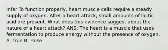 Infer To function properly, heart muscle cells require a steady supply of oxygen. After a heart attack, small amounts of lactic acid are present. What does this evidence suggest about the nature of a heart attack? ANS: <a href='https://www.questionai.com/knowledge/kya8ocqc6o-the-heart' class='anchor-knowledge'>the heart</a> is a muscle that uses fermentation to produce energy without the presence of oxygen. A. True B. False