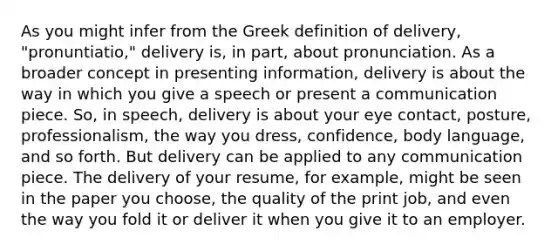 As you might infer from the Greek definition of delivery, "pronuntiatio," delivery is, in part, about pronunciation. As a broader concept in presenting information, delivery is about the way in which you give a speech or present a communication piece. So, in speech, delivery is about your eye contact, posture, professionalism, the way you dress, confidence, body language, and so forth. But delivery can be applied to any communication piece. The delivery of your resume, for example, might be seen in the paper you choose, the quality of the print job, and even the way you fold it or deliver it when you give it to an employer.