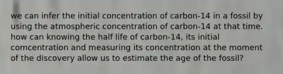 we can infer the initial concentration of carbon-14 in a fossil by using the atmospheric concentration of carbon-14 at that time. how can knowing the half life of carbon-14, its initial comcentration and measuring its concentration at the moment of the discovery allow us to estimate the age of the fossil?