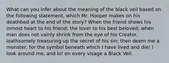 What can you infer about the meaning of the black veil based on the following statement, which Mr. Hooper makes on his deathbed at the end of the story? When the friend shows his inmost heart to his friend; the lover to his best beloved; when man does not vainly shrink from the eye of his Creator, loathsomely treasuring up the secret of his sin; then deem me a monster, for the symbol beneath which I have lived and die! I look around me, and lo! on every visage a Black Veil.