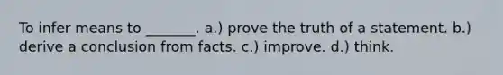 To infer means to _______. a.) prove the truth of a statement. b.) derive a conclusion from facts. c.) improve. d.) think.