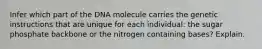 Infer which part of the DNA molecule carries the genetic instructions that are unique for each individual: the sugar phosphate backbone or the nitrogen containing bases? Explain.