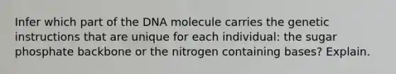 Infer which part of the DNA molecule carries the genetic instructions that are unique for each individual: the sugar phosphate backbone or the nitrogen containing bases? Explain.