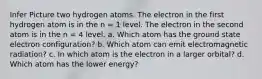 Infer Picture two hydrogen atoms. The electron in the first hydrogen atom is in the n = 1 level. The electron in the second atom is in the n = 4 level. a. Which atom has the ground state electron configuration? b. Which atom can emit electromagnetic radiation? c. In which atom is the electron in a larger orbital? d. Which atom has the lower energy?