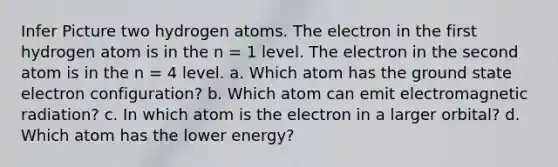 Infer Picture two hydrogen atoms. The electron in the first hydrogen atom is in the n = 1 level. The electron in the second atom is in the n = 4 level. a. Which atom has the ground state electron configuration? b. Which atom can emit electromagnetic radiation? c. In which atom is the electron in a larger orbital? d. Which atom has the lower energy?