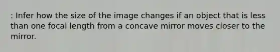 : Infer how the size of the image changes if an object that is <a href='https://www.questionai.com/knowledge/k7BtlYpAMX-less-than' class='anchor-knowledge'>less than</a> one focal length from a concave mirror moves closer to the mirror.