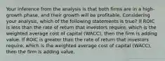 Your inference from the analysis is that both firms are in a high-growth phase, and their growth will be profitable. Considering your analysis, which of the following statements is true? If ROIC is less than the rate of return that investors require, which is the weighted average cost of capital (WACC), then the firm is adding value. If ROIC is greater than the rate of return that investors require, which is the weighted average cost of capital (WACC), then the firm is adding value.