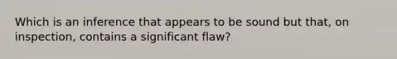 Which is an inference that appears to be sound but that, on inspection, contains a significant flaw?