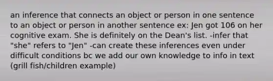 an inference that connects an object or person in one sentence to an object or person in another sentence ex: Jen got 106 on her cognitive exam. She is definitely on the Dean's list. -infer that "she" refers to "Jen" -can create these inferences even under difficult conditions bc we add our own knowledge to info in text (grill fish/children example)