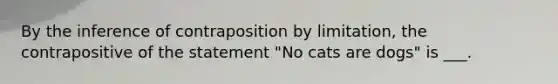 By the inference of contraposition by limitation, the contrapositive of the statement "No cats are dogs" is ___.