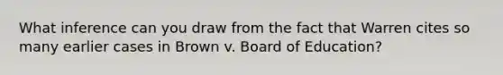 What inference can you draw from the fact that Warren cites so many earlier cases in Brown v. Board of Education?