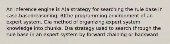 An inference engine is A)a strategy for searching the rule base in case-basedreasoning. B)the programming environment of an expert system. C)a method of organizing expert system knowledge into chunks. D)a strategy used to search through the rule base in an expert system by forward chaining or backward