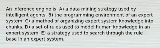 An inference engine is: A) a data mining strategy used by intelligent agents. B) the programming environment of an expert system. C) a method of organizing expert system knowledge into chunks. D) a set of rules used to model human knowledge in an expert system. E) a strategy used to search through the rule base in an expert system.