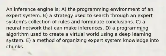 An inference engine is: A) the programming environment of an expert system. B) a strategy used to search through an expert system's collection of rules and formulate conclusions. C) a neural network that can make inferences. D) a programming algorithm used to create a virtual world using a deep learning system. E) a method of organizing expert system knowledge into chunks.