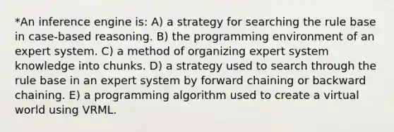 *An inference engine is: A) a strategy for searching the rule base in case-based reasoning. B) the programming environment of an expert system. C) a method of organizing expert system knowledge into chunks. D) a strategy used to search through the rule base in an expert system by forward chaining or backward chaining. E) a programming algorithm used to create a virtual world using VRML.