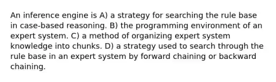 An inference engine is A) a strategy for searching the rule base in case-based reasoning. B) the programming environment of an expert system. C) a method of organizing expert system knowledge into chunks. D) a strategy used to search through the rule base in an expert system by forward chaining or backward chaining.