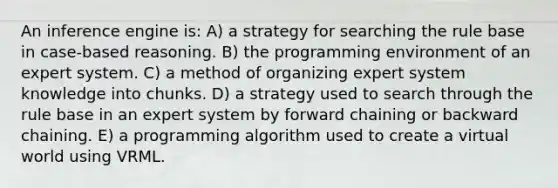 An inference engine is: A) a strategy for searching the rule base in case-based reasoning. B) the programming environment of an expert system. C) a method of organizing expert system knowledge into chunks. D) a strategy used to search through the rule base in an expert system by forward chaining or backward chaining. E) a programming algorithm used to create a virtual world using VRML.