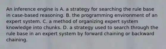 An inference engine is A. a strategy for searching the rule base in case-based reasoning. B. the programming environment of an expert system. C. a method of organizing expert system knowledge into chunks. D. a strategy used to search through the rule base in an expert system by forward chaining or backward chaining.