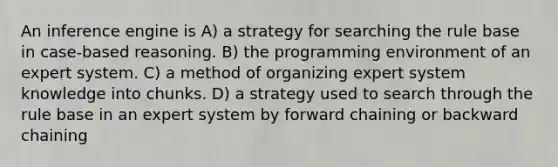 An inference engine is A) a strategy for searching the rule base in case-based reasoning. B) the programming environment of an expert system. C) a method of organizing expert system knowledge into chunks. D) a strategy used to search through the rule base in an expert system by forward chaining or backward chaining