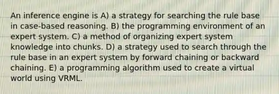 An inference engine is A) a strategy for searching the rule base in case-based reasoning. B) the programming environment of an expert system. C) a method of organizing expert system knowledge into chunks. D) a strategy used to search through the rule base in an expert system by forward chaining or backward chaining. E) a programming algorithm used to create a virtual world using VRML.