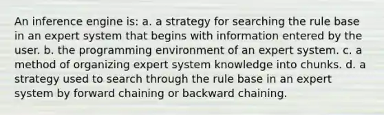 An inference engine is: a. a strategy for searching the rule base in an expert system that begins with information entered by the user. b. the programming environment of an expert system. c. a method of organizing expert system knowledge into chunks. d. a strategy used to search through the rule base in an expert system by forward chaining or backward chaining.