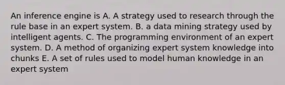 An inference engine is A. A strategy used to research through the rule base in an expert system. B. a data mining strategy used by intelligent agents. C. The programming environment of an expert system. D. A method of organizing expert system knowledge into chunks E. A set of rules used to model human knowledge in an expert system