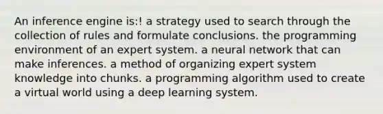 An inference engine is:! a strategy used to search through the collection of rules and formulate conclusions. the programming environment of an expert system. a neural network that can make inferences. a method of organizing expert system knowledge into chunks. a programming algorithm used to create a virtual world using a deep learning system.