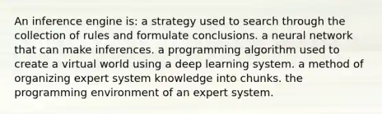 An inference engine is: a strategy used to search through the collection of rules and formulate conclusions. a neural network that can make inferences. a programming algorithm used to create a virtual world using a deep learning system. a method of organizing expert system knowledge into chunks. the programming environment of an expert system.