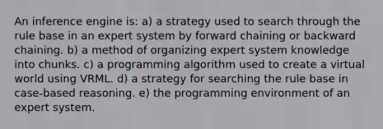 An inference engine is: a) a strategy used to search through the rule base in an expert system by forward chaining or backward chaining. b) a method of organizing expert system knowledge into chunks. c) a programming algorithm used to create a virtual world using VRML. d) a strategy for searching the rule base in case-based reasoning. e) the programming environment of an expert system.