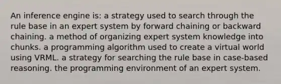 An inference engine is: a strategy used to search through the rule base in an expert system by forward chaining or backward chaining. a method of organizing expert system knowledge into chunks. a programming algorithm used to create a virtual world using VRML. a strategy for searching the rule base in case-based reasoning. the programming environment of an expert system.