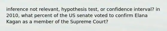 inference not relevant, hypothesis test, or confidence interval? in 2010, what percent of the US senate voted to confirm Elana Kagan as a member of the Supreme Court?