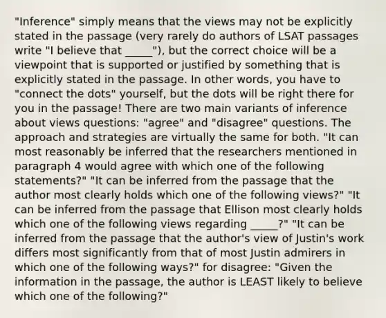 "Inference" simply means that the views may not be explicitly stated in the passage (very rarely do authors of LSAT passages write "I believe that _____"), but the correct choice will be a viewpoint that is supported or justified by something that is explicitly stated in the passage. In other words, you have to "connect the dots" yourself, but the dots will be right there for you in the passage! There are two main variants of inference about views questions: "agree" and "disagree" questions. The approach and strategies are virtually the same for both. "It can most reasonably be inferred that the researchers mentioned in paragraph 4 would agree with which one of the following statements?" "It can be inferred from the passage that the author most clearly holds which one of the following views?" "It can be inferred from the passage that Ellison most clearly holds which one of the following views regarding _____?" "It can be inferred from the passage that the author's view of Justin's work differs most significantly from that of most Justin admirers in which one of the following ways?" for disagree: "Given the information in the passage, the author is LEAST likely to believe which one of the following?"