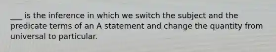 ___ is the inference in which we switch the subject and the predicate terms of an A statement and change the quantity from universal to particular.