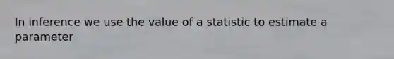 In inference we use the value of a statistic to estimate a parameter