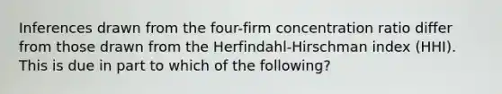 Inferences drawn from the four-firm concentration ratio differ from those drawn from the Herfindahl-Hirschman index (HHI). This is due in part to which of the following?