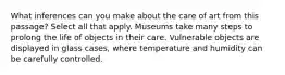 What inferences can you make about the care of art from this passage? Select all that apply. Museums take many steps to prolong the life of objects in their care. Vulnerable objects are displayed in glass cases, where temperature and humidity can be carefully controlled.