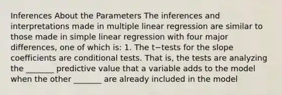 Inferences About the Parameters The inferences and interpretations made in multiple linear regression are similar to those made in simple linear regression with four major differences, one of which is: 1. The t−tests for the slope coefficients are conditional tests. That is, the tests are analyzing the _______ predictive value that a variable adds to the model when the other _______ are already included in the model