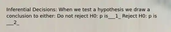 Inferential Decisions: When we test a hypothesis we draw a conclusion to either: Do not reject H0: p is___1_ Reject H0: p is ___2_