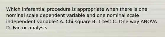 Which inferential procedure is appropriate when there is one nominal scale dependent variable and one nominal scale independent variable? A. Chi-square B. T-test C. One way ANOVA D. Factor analysis