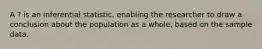 A ? is an inferential statistic, enabling the researcher to draw a conclusion about the population as a whole, based on the sample data.