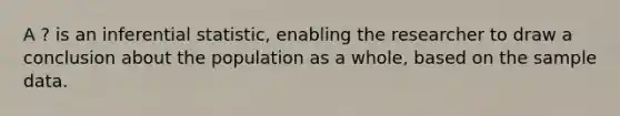 A ? is an inferential statistic, enabling the researcher to draw a conclusion about the population as a whole, based on the sample data.