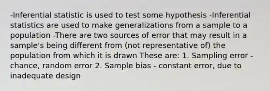 -Inferential statistic is used to test some hypothesis -Inferential statistics are used to make generalizations from a sample to a population -There are two sources of error that may result in a sample's being different from (not representative of) the population from which it is drawn These are: 1. Sampling error - chance, random error 2. Sample bias - constant error, due to inadequate design