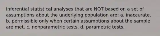 Inferential statistical analyses that are NOT based on a set of assumptions about the underlying population are: a. inaccurate. b. permissible only when certain assumptions about the sample are met. c. nonparametric tests. d. parametric tests.