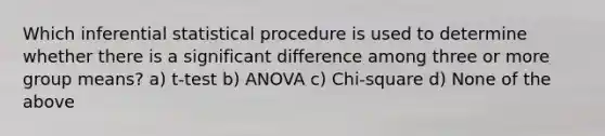 Which inferential statistical procedure is used to determine whether there is a significant difference among three or more group means? a) t-test b) ANOVA c) Chi-square d) None of the above