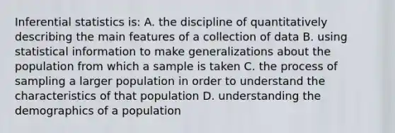 Inferential statistics is: A. the discipline of quantitatively describing the main features of a collection of data B. using statistical information to make generalizations about the population from which a sample is taken C. the process of sampling a larger population in order to understand the characteristics of that population D. understanding the demographics of a population